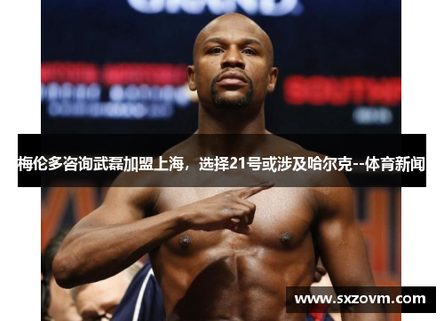 梅伦多咨询武磊加盟上海，选择21号或涉及哈尔克--体育新闻