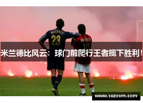 米兰德比风云：球门前爬行王者揽下胜利！